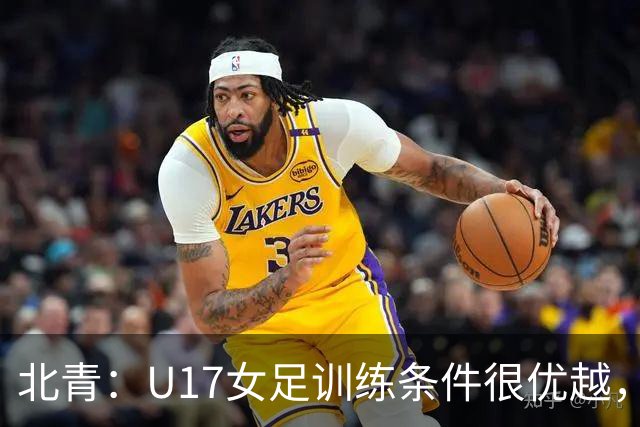 北青：U17女足训练条件很优越，状态良好，力争世少赛开门红