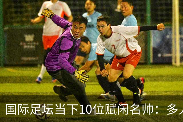 国际足坛当下10位赋闲名帅：多人拿过欧冠，有人拿过世界杯