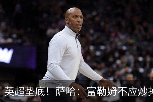 英超垫底！萨哈：富勒姆不应炒掉阿韦洛亚，换帅出现起伏很正常